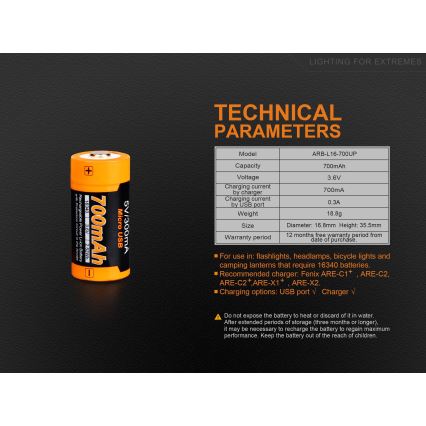 Batéria 700mAh – technické parametre uvedené v tabuľke: model ARB-L16-700UP, napätie 3,6V, nabíjací prúd 700mA (nabíjačka), 0,3A (USB), hmotnosť 18,8g, rozmery 16,8x35,5mm. Záruka 12 mesiacov. Určená pre baterky, čelovky, bicykle a kempingové lampy vyžadujúce 16340 batérie. Nabíjačky: Fenix ARE-C1+, ARE-C2, ARE-C2+, ARE-X1+, ARE-X2.