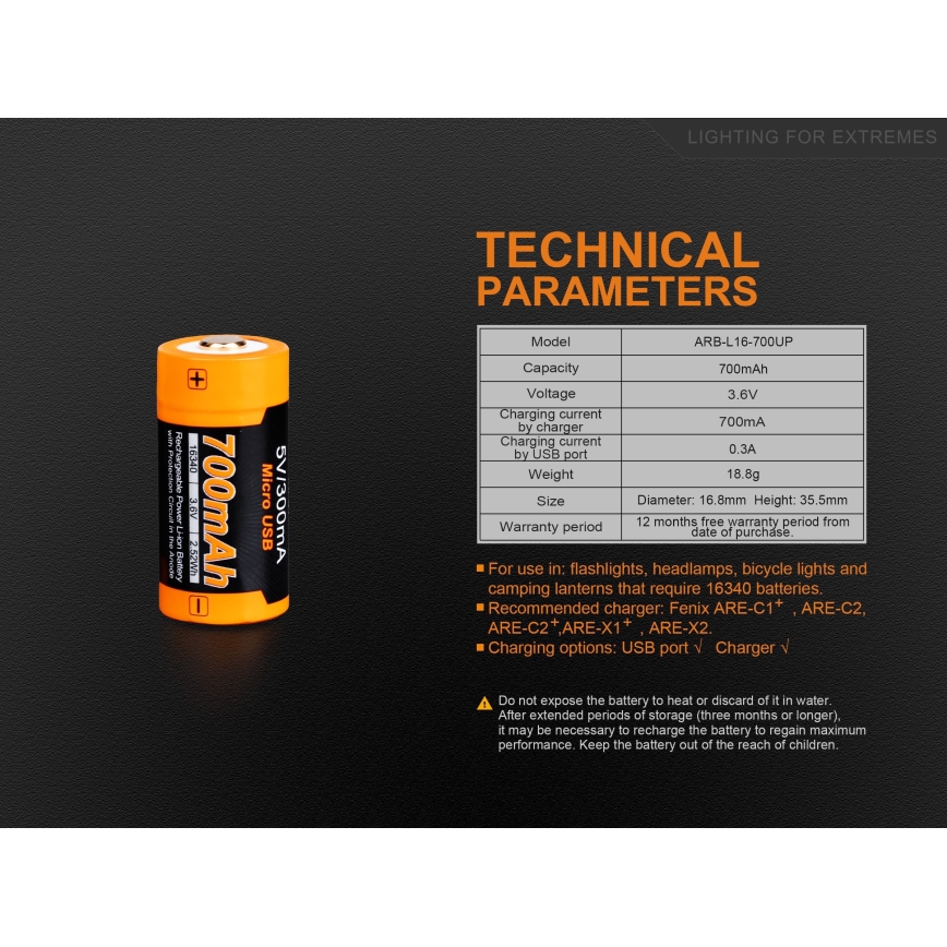 Batéria 700mAh – technické parametre uvedené v tabuľke: model ARB-L16-700UP, napätie 3,6V, nabíjací prúd 700mA (nabíjačka), 0,3A (USB), hmotnosť 18,8g, rozmery 16,8x35,5mm. Záruka 12 mesiacov. Určená pre baterky, čelovky, bicykle a kempingové lampy vyžadujúce 16340 batérie. Nabíjačky: Fenix ARE-C1+, ARE-C2, ARE-C2+, ARE-X1+, ARE-X2.